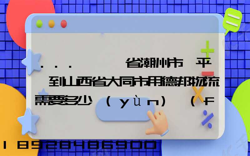 ...從廣東省潮州市饒平縣到山西省大同市用德邦物流需要多少運(yùn)費(fèi),需要...