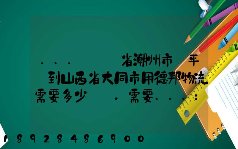 ...從廣東省潮州市饒平縣到山西省大同市用德邦物流需要多少運費,需要...