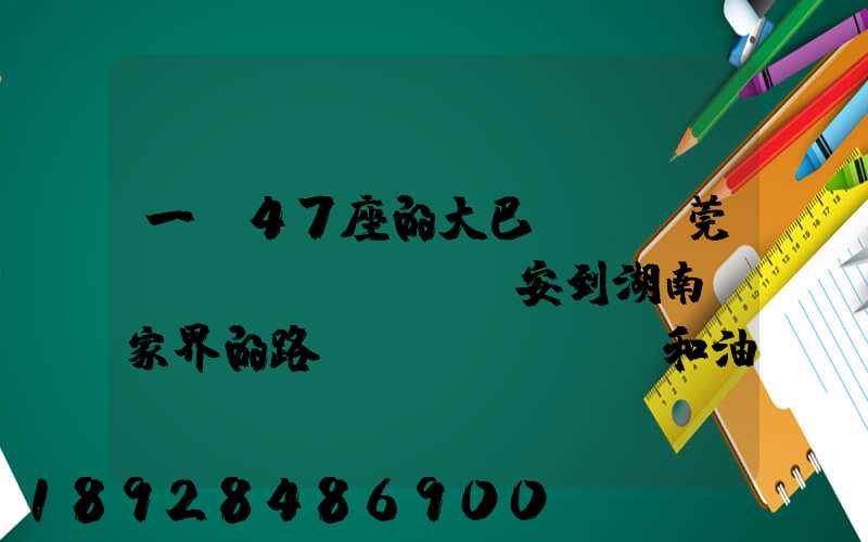 一輛47座的大巴,從東莞長(zhǎng)安到湖南張家界的路橋費(fèi)和油料費(fèi)要多少錢(qián)...