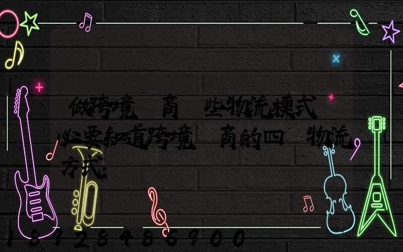 做跨境電商這些物流模式務必要知道跨境電商的四種物流方式