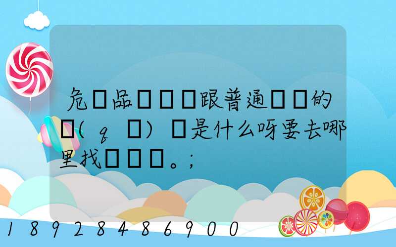 危險品運輸車跟普通貨車的區(qū)別是什么呀要去哪里找這種車。