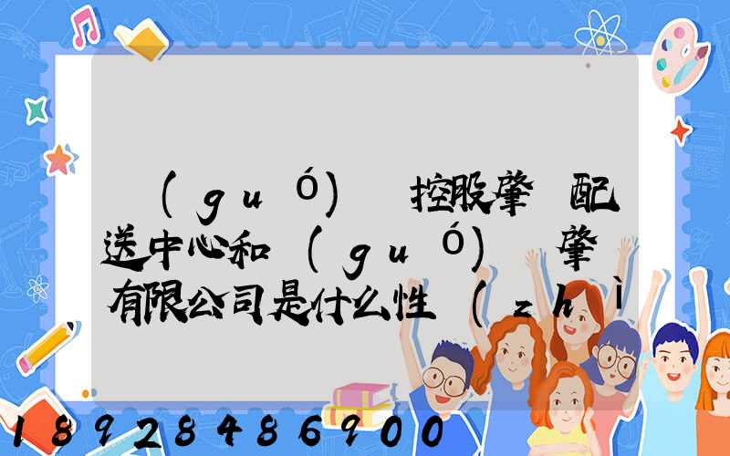 國(guó)藥控股肇慶配送中心和國(guó)藥肇慶有限公司是什么性質(zhì)它們是什么關(guān)系...