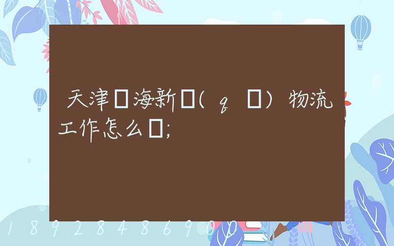 天津濱海新區(qū)物流工作怎么樣