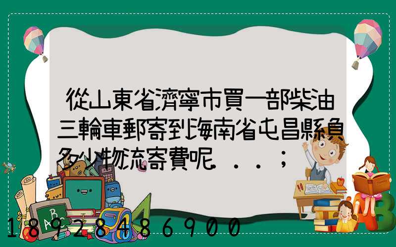 從山東省濟寧市買一部柴油三輪車郵寄到海南省屯昌縣負多少物流寄費呢...