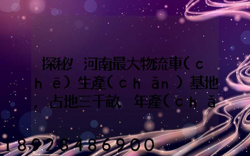 探秘!河南最大物流車(chē)生產(chǎn)基地,占地三千畝,年產(chǎn)30萬(wàn)輛