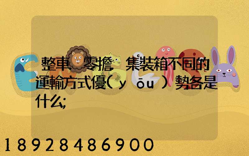 整車.零擔.集裝箱不同的運輸方式優(yōu)勢各是什么
