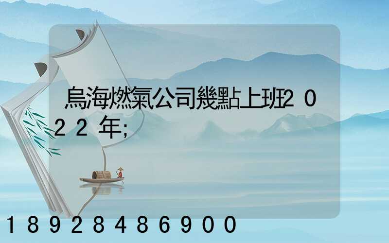 烏海燃氣公司幾點上班2022年