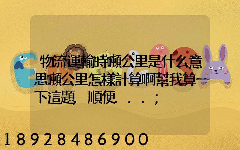 物流運輸時噸公里是什么意思噸公里怎樣計算啊幫我算一下這題,順便...