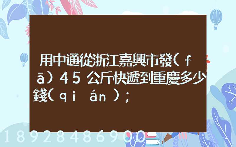 用中通從浙江嘉興市發(fā)45公斤快遞到重慶多少錢(qián)