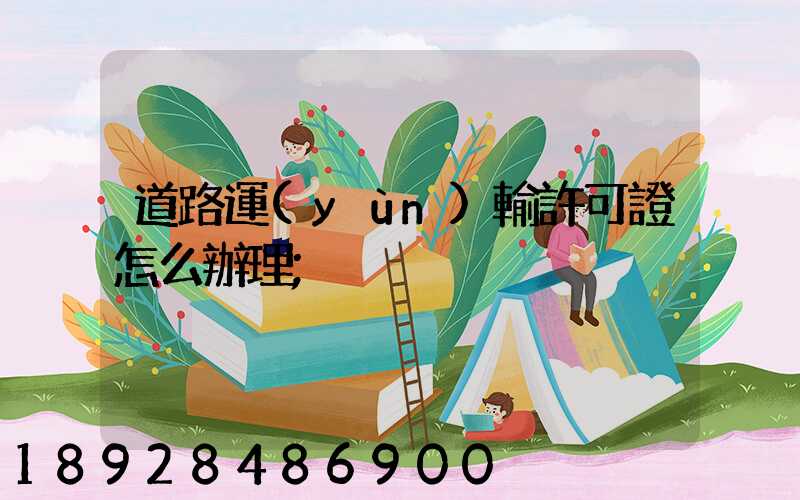 道路運(yùn)輸許可證怎么辦理