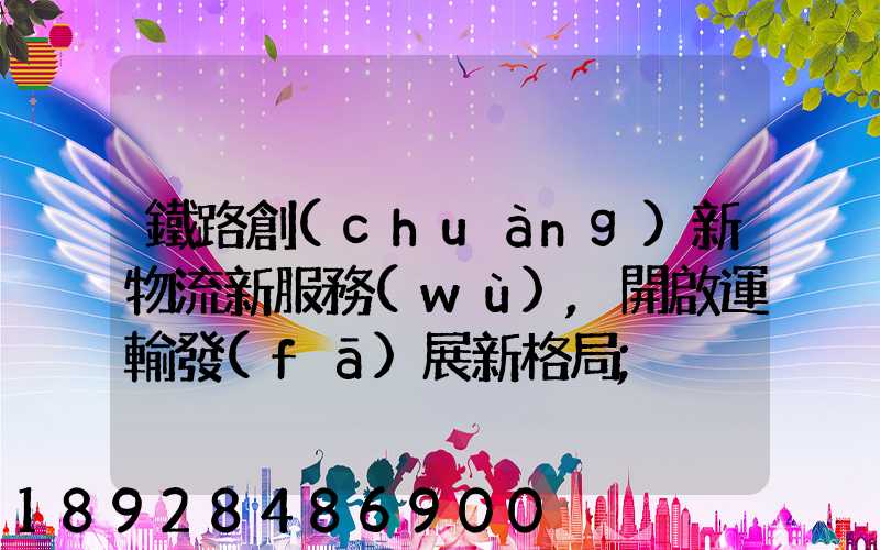 鐵路創(chuàng)新物流新服務(wù),開啟運輸發(fā)展新格局