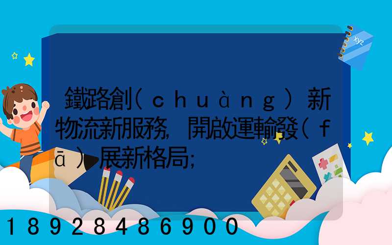 鐵路創(chuàng)新物流新服務,開啟運輸發(fā)展新格局